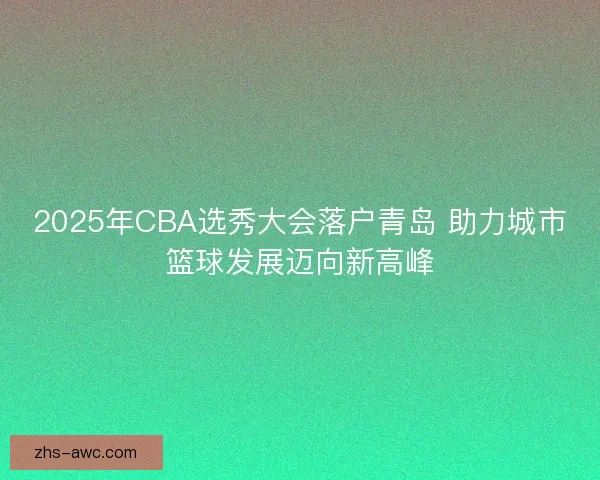 2025年CBA选秀大会落户青岛 助力城市篮球发展迈向新高峰