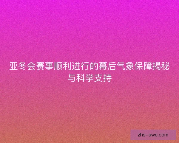 亚冬会赛事顺利进行的幕后气象保障揭秘与科学支持